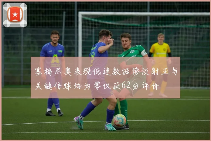 塞梅尼奥表现低迷数据惨淡射正与关键传球均为零仅获62分评价