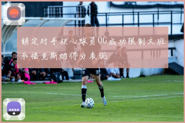 锁定对手核心球员OG成功限制文班和福克斯的得分表现