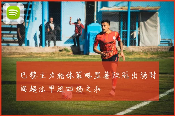 巴黎主力轮休策略显著欧冠出场时间超法甲近四场之和