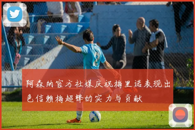阿森纳官方社媒庆祝梅里诺表现出色信赖梅超锋的实力与贡献