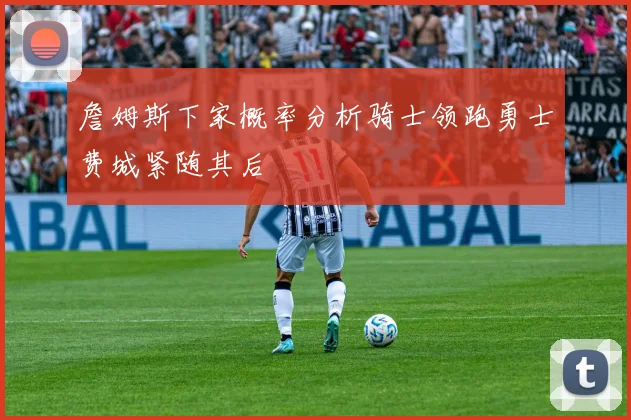 詹姆斯下家概率分析骑士领跑勇士费城紧随其后