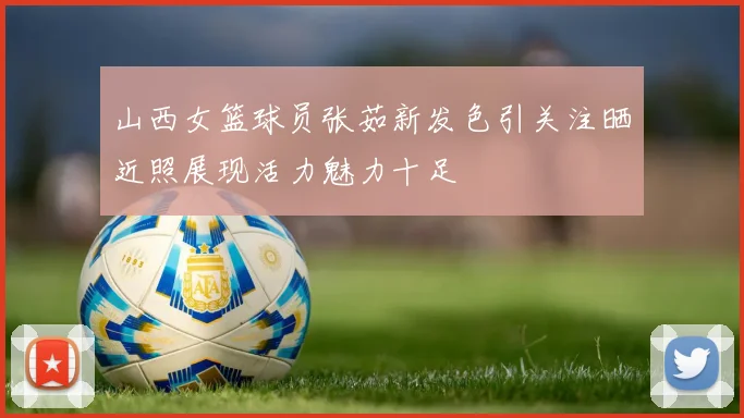 山西女篮球员张茹新发色引关注晒近照展现活力魅力十足