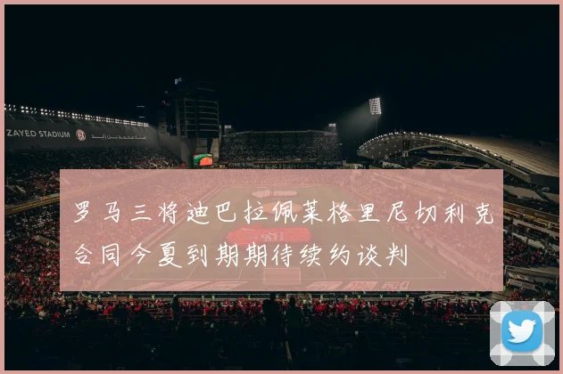 罗马三将迪巴拉佩莱格里尼切利克合同今夏到期期待续约谈判
