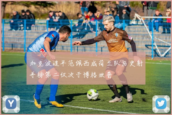 加克波追平范佩西成荷兰队历史射手榜第二仅次于博格坎普