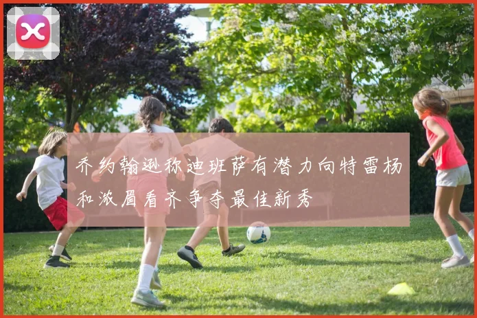乔约翰逊称迪班萨有潜力向特雷杨和浓眉看齐争夺最佳新秀