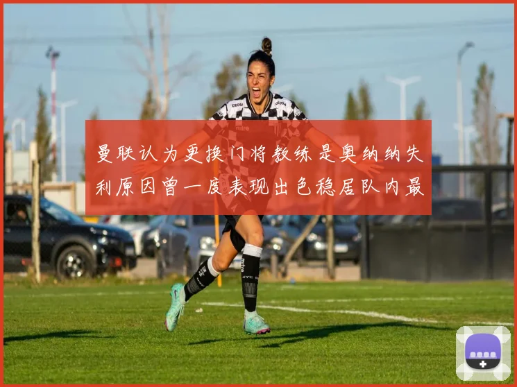 曼联认为更换门将教练是奥纳纳失利原因曾一度表现出色稳居队内最佳
